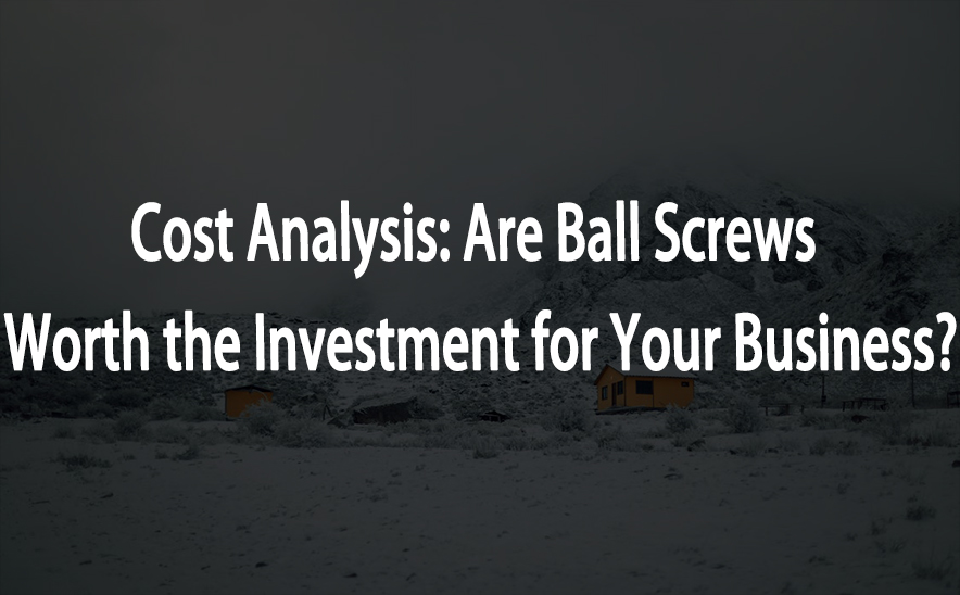 Cost Analysis: Are Ball Screws Worth the Investment for Your Business?