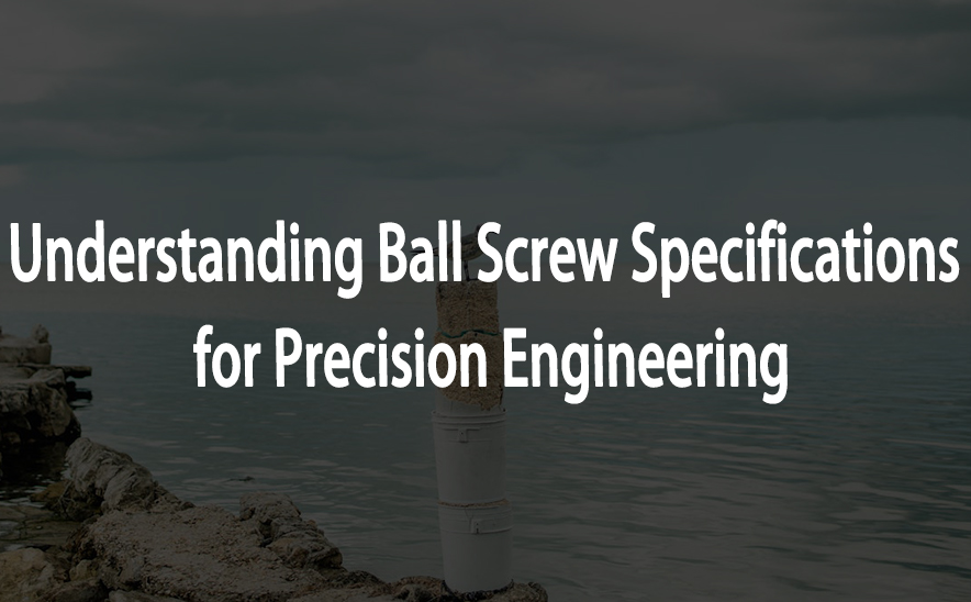 Understanding Ball Screw Specifications for Precision Engineering